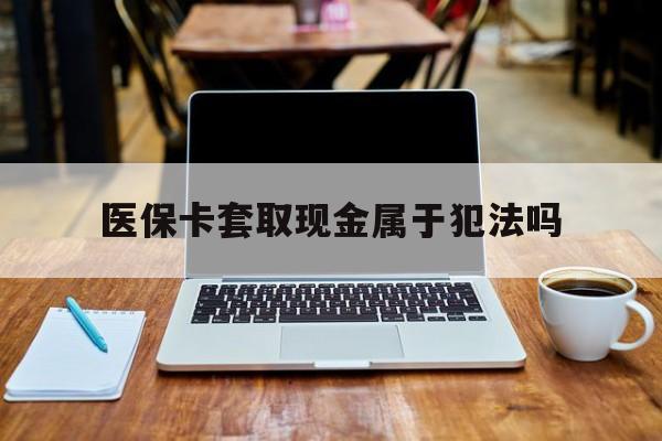 泉州最新医保卡套取现金属于犯法吗方法分析(最方便真实的泉州医保卡套取现金属于犯法吗判几年方法)